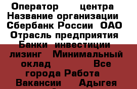 Оператор Call-центра › Название организации ­ Сбербанк России, ОАО › Отрасль предприятия ­ Банки, инвестиции, лизинг › Минимальный оклад ­ 21 000 - Все города Работа » Вакансии   . Адыгея респ.,Адыгейск г.